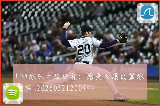 CBA球队主场巡礼：感受火爆的篮球氛围_20260521200444