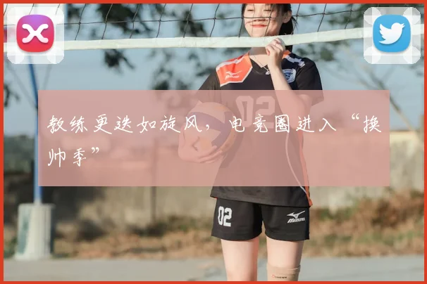 教练更迭如旋风，电竞圈进入“换帅季”