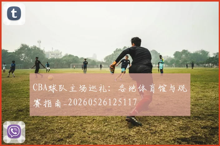 CBA球队主场巡礼：各地体育馆与观赛指南_20260526125117