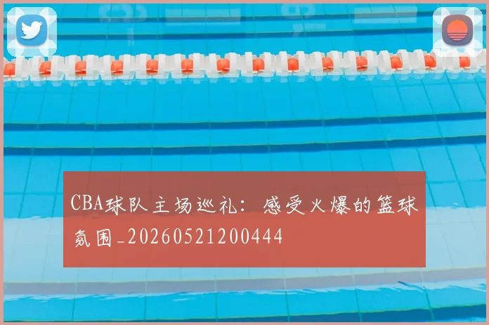 CBA球队主场巡礼:感受火爆的篮球氛围_20260521200444