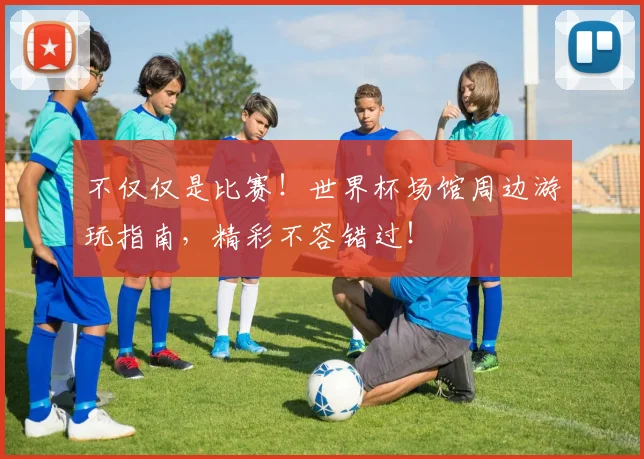 不仅仅是比赛！世界杯场馆周边游玩指南，精彩不容错过！