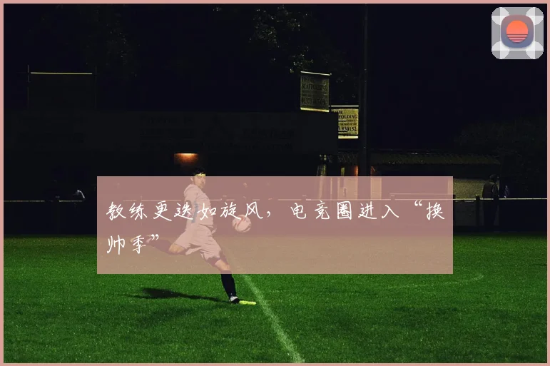 教练更迭如旋风，电竞圈进入“换帅季”