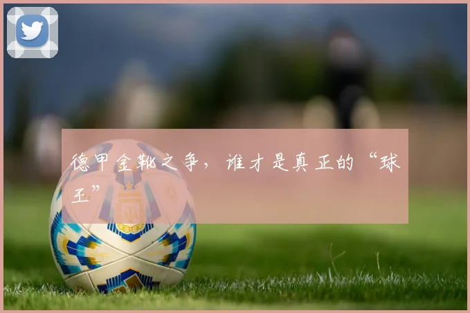 德甲金靴之争，谁才是真正的“球王”