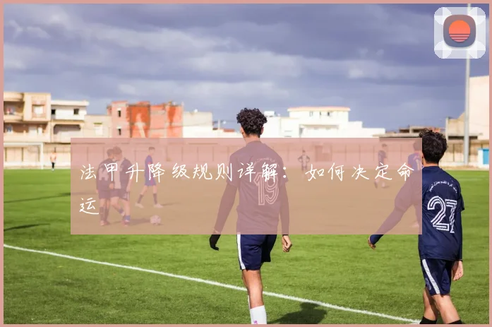 法甲升降级规则详解：如何决定命运